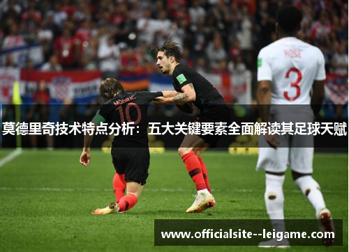 莫德里奇技术特点分析：五大关键要素全面解读其足球天赋