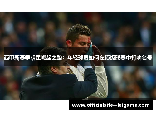 西甲新赛季明星崛起之路:年轻球员如何在顶级联赛中打响名号 西甲新赛季明星崛起之路:年轻球员如何在顶级联赛中打响名号
