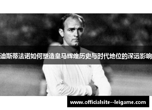 迪斯蒂法诺如何塑造皇马辉煌历史与时代地位的深远影响