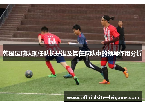 韩国足球队现任队长是谁及其在球队中的领导作用分析