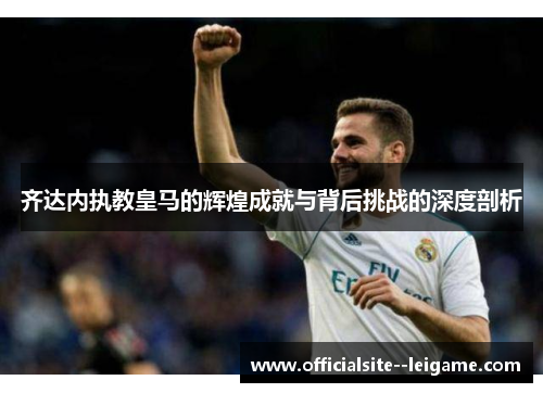 齐达内执教皇马的辉煌成就与背后挑战的深度剖析