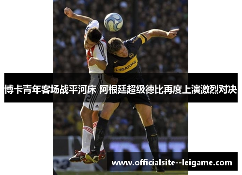博卡青年客场战平河床 阿根廷超级德比再度上演激烈对决 博卡青年客场战平河床 阿根廷超级德比再度上演激烈对决