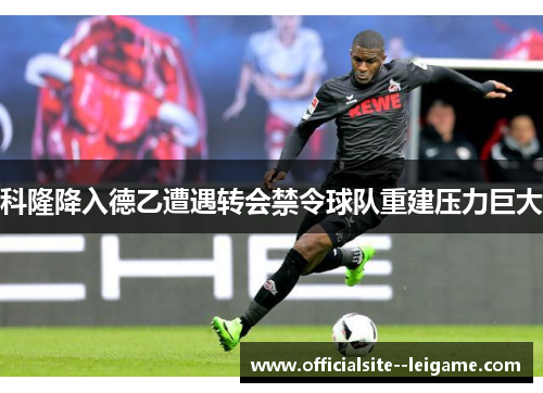 科隆降入德乙遭遇转会禁令球队重建压力巨大 科隆降入德乙遭遇转会禁令球队重建压力巨大