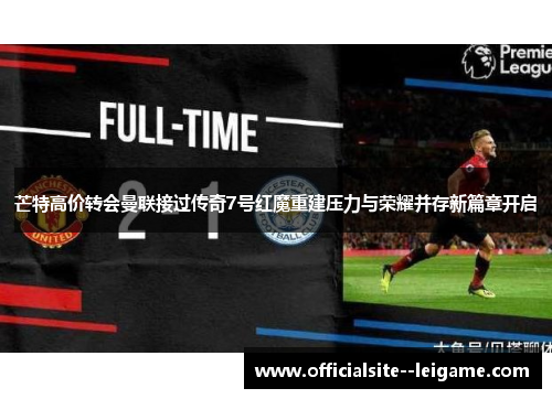 芒特高价转会曼联接过传奇7号红魔重建压力与荣耀并存新篇章开启 芒特高价转会曼联接过传奇7号红魔重建压力与荣耀并存新篇章开启