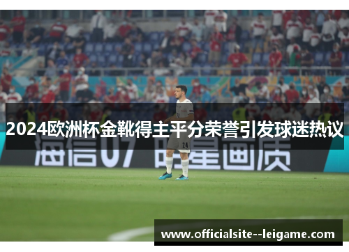 2024欧洲杯金靴得主平分荣誉引发球迷热议