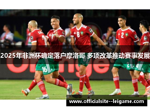 2025年非洲杯确定落户摩洛哥 多项改革推动赛事发展 2025年非洲杯确定落户摩洛哥 多项改革推动赛事发展