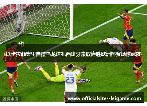 以卡拉菲奥里自摆乌龙送礼西班牙豪取连胜欧洲杯赛场惊魂夜 以卡拉菲奥里自摆乌龙送礼西班牙豪取连胜欧洲杯赛场惊魂夜