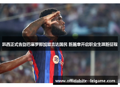 凯西正式告别巴塞罗那加盟吉达国民 新篇章开启职业生涯新征程