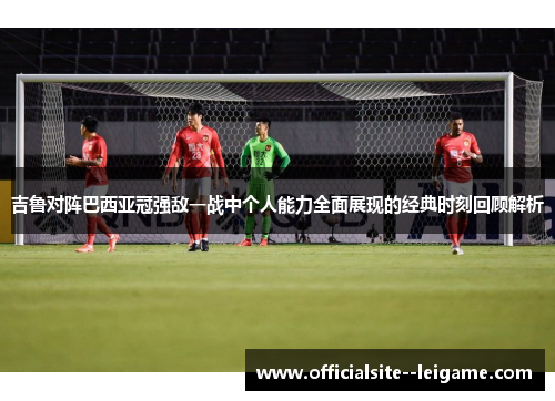 吉鲁对阵巴西亚冠强敌一战中个人能力全面展现的经典时刻回顾解析