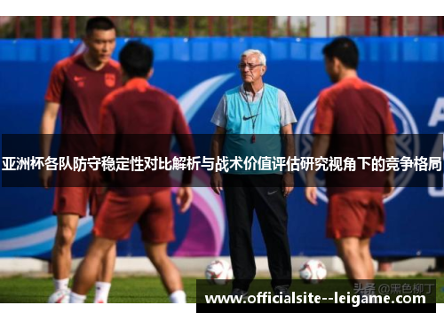 亚洲杯各队防守稳定性对比解析与战术价值评估研究视角下的竞争格局 亚洲杯各队防守稳定性对比解析与战术价值评估研究视角下的竞争格局