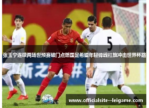 张玉宁连续两场世预赛破门点燃国足希望年轻锋线扛旗冲击世界杯路 张玉宁连续两场世预赛破门点燃国足希望年轻锋线扛旗冲击世界杯路