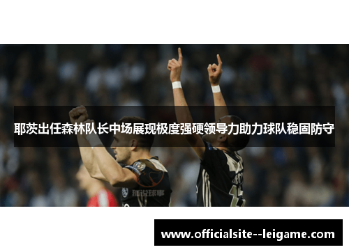 耶茨出任森林队长中场展现极度强硬领导力助力球队稳固防守 耶茨出任森林队长中场展现极度强硬领导力助力球队稳固防守
