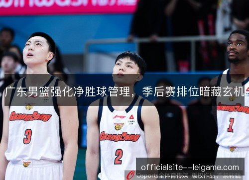 广东男篮强化净胜球管理,季后赛排位暗藏玄机 广东男篮强化净胜球管理,季后赛排位暗藏玄机